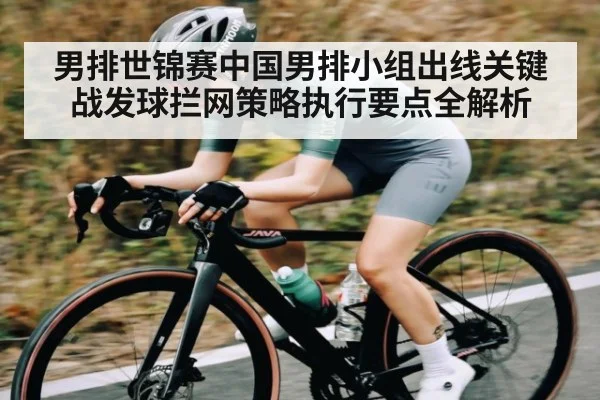 男排世锦赛中国男排小组出线关键战发球拦网策略执行要点全解析